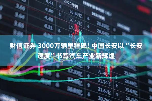 财信证券 3000万辆里程碑! 中国长安以“长安速度”书写汽车产业新辉煌
