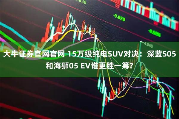 大牛证券官网官网 15万级纯电SUV对决：深蓝S05和海狮05 EV谁更胜一筹?