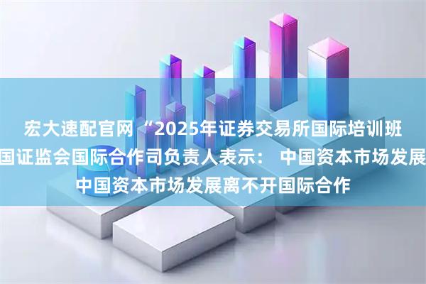 宏大速配官网 “2025年证券交易所国际培训班”在沪开班，中国证监会国际合作司负责人表示： 中国资本市场发展离不开国际合作