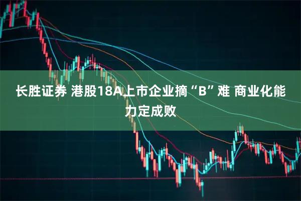 长胜证券 港股18A上市企业摘“B”难 商业化能力定成败