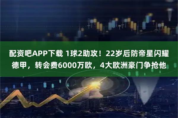 配资吧APP下载 1球2助攻！22岁后防帝星闪耀德甲，转会费6000万欧，4大欧洲豪门争抢他