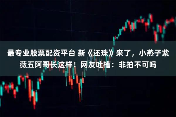 最专业股票配资平台 新《还珠》来了，小燕子紫薇五阿哥长这样！网友吐槽：非拍不可吗