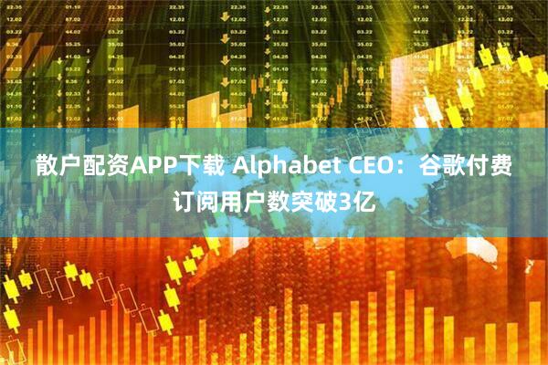 散户配资APP下载 Alphabet CEO：谷歌付费订阅用户数突破3亿