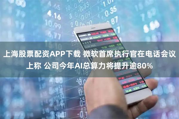 上海股票配资APP下载 微软首席执行官在电话会议上称 公司今年AI总算力将提升逾80%