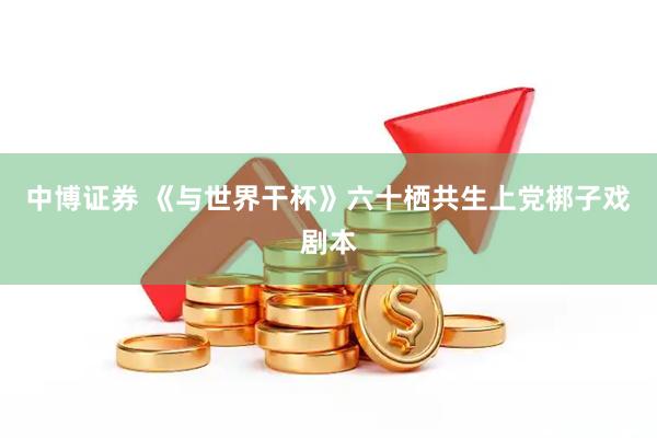 中博证券 《与世界干杯》六十栖共生上党梆子戏剧本
