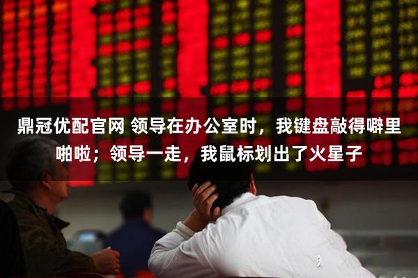 鼎冠优配官网 领导在办公室时，我键盘敲得噼里啪啦；领导一走，我鼠标划出了火星子