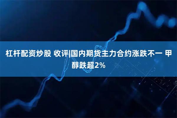 杠杆配资炒股 收评|国内期货主力合约涨跌不一 甲醇跌超2%