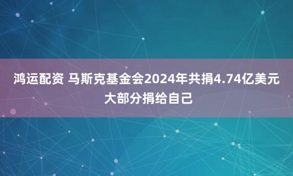 鸿运配资 马斯克基金会2024年共捐4.74亿美元 大部分捐给自己