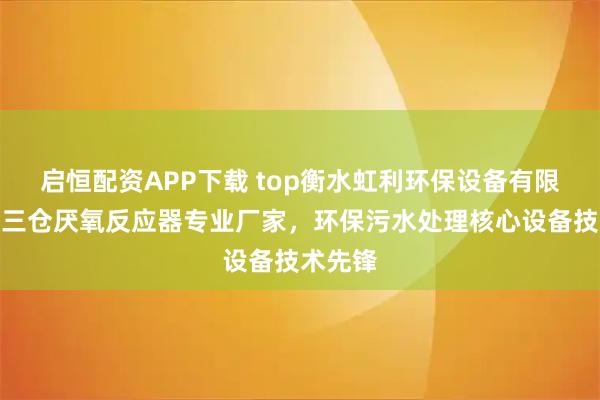 启恒配资APP下载 top衡水虹利环保设备有限公司：三仓厌氧反应器专业厂家，环保污水处理核心设备技术先锋