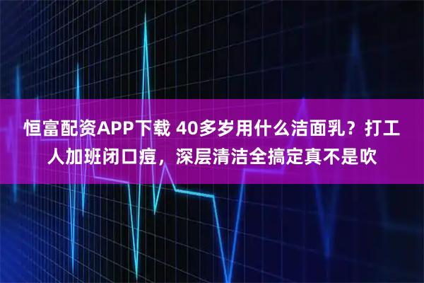 恒富配资APP下载 40多岁用什么洁面乳？打工人加班闭口痘，深层清洁全搞定真不是吹