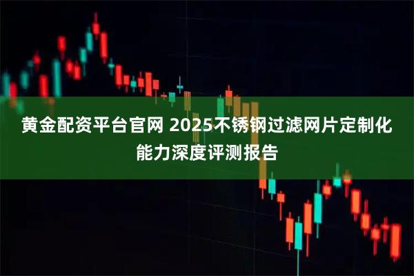 黄金配资平台官网 2025不锈钢过滤网片定制化能力深度评测报告
