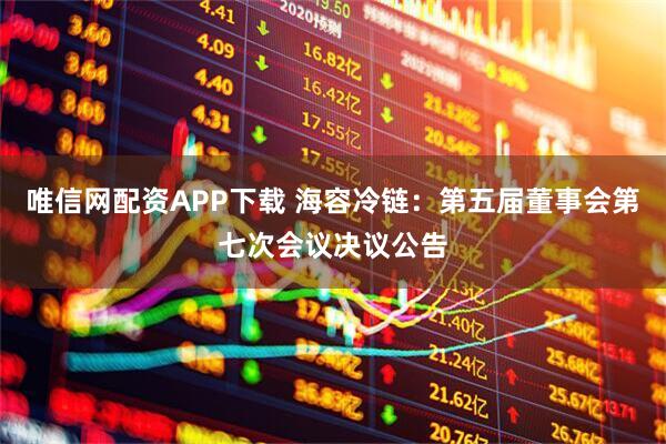 唯信网配资APP下载 海容冷链：第五届董事会第七次会议决议公告