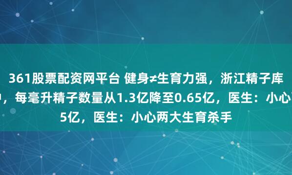 361股票配资网平台 健身≠生育力强，浙江精子库数据敲响警钟，每毫升精子数量从1.3亿降至0.65亿，医生：小心两大生育杀手