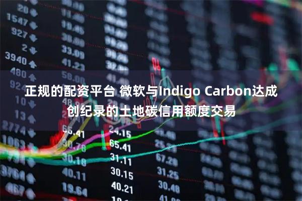 正规的配资平台 微软与Indigo Carbon达成创纪录的土地碳信用额度交易
