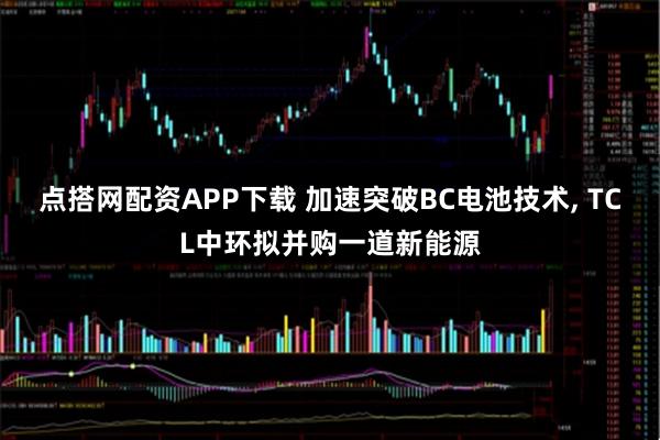 点搭网配资APP下载 加速突破BC电池技术, TCL中环拟并购一道新能源