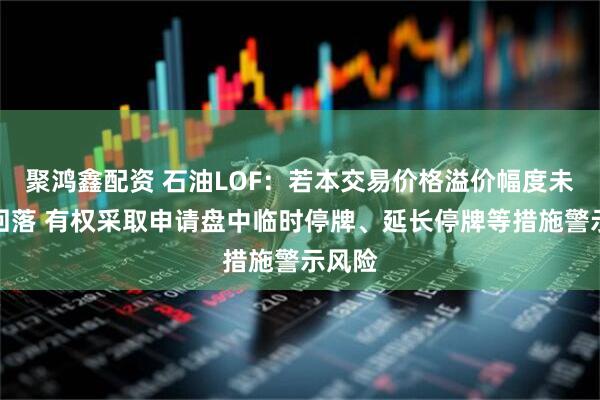 聚鸿鑫配资 石油LOF：若本交易价格溢价幅度未有效回落 有权采取申请盘中临时停牌、延长停牌等措施警示风险
