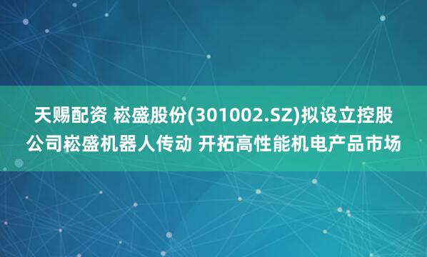 天赐配资 崧盛股份(301002.SZ)拟设立控股公司崧盛机器人传动 开拓高性能机电产品市场