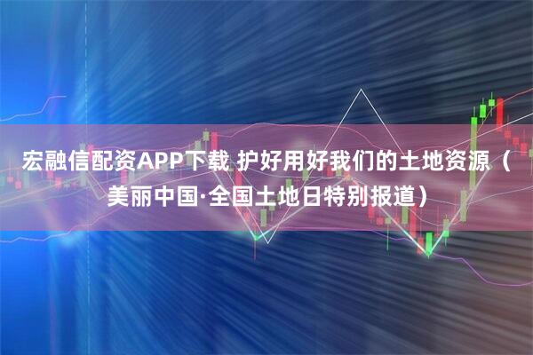 宏融信配资APP下载 护好用好我们的土地资源（美丽中国·全国土地日特别报道）