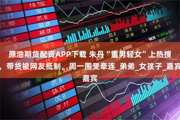 原油期货配资APP下载 朱丹“重男轻女”上热搜，带货被网友抵制，周一围受牵连_弟弟_女孩子_嘉宾
