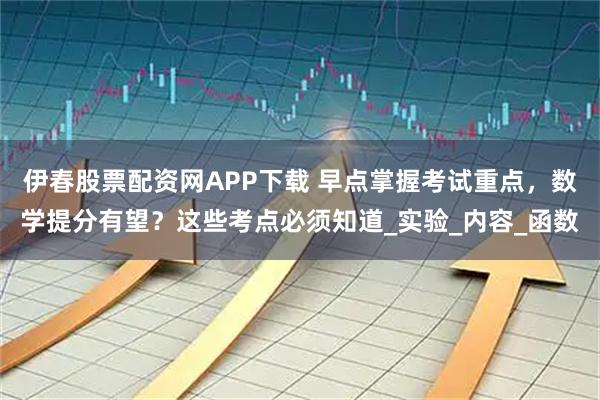 伊春股票配资网APP下载 早点掌握考试重点，数学提分有望？这些考点必须知道_实验_内容_函数