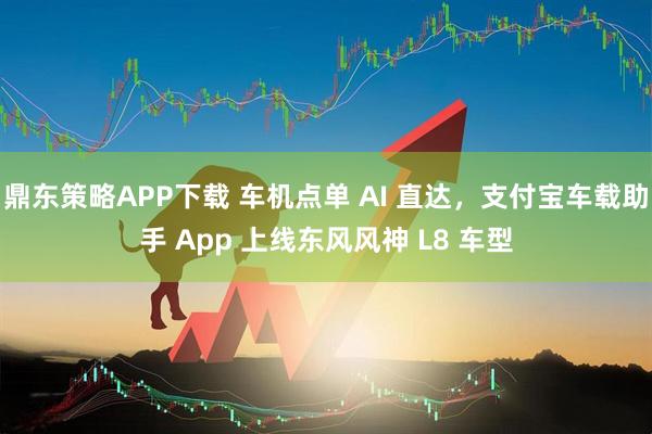 鼎东策略APP下载 车机点单 AI 直达，支付宝车载助手 App 上线东风风神 L8 车型
