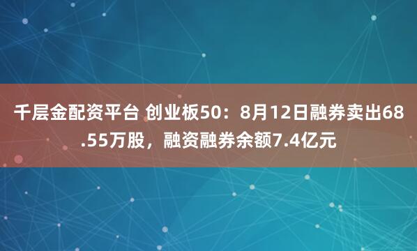 千层金配资平台 创业板50：8月12日融券卖出68.55万股，融资融券余额7.4亿元