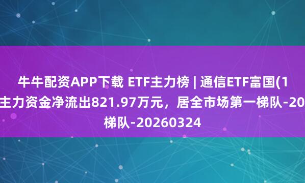 牛牛配资APP下载 ETF主力榜 | 通信ETF富国(159583)主力资金净流出821.97万元，居全市场第一梯队-20260324
