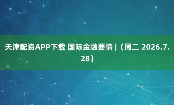 天津配资APP下载 国际金融要情 |（周二 2026.7.28）